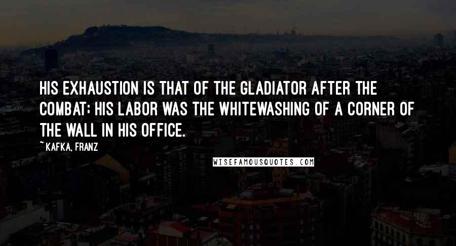 Kafka, Franz Quotes: His exhaustion is that of the gladiator after the combat; his labor was the whitewashing of a corner of the wall in his office.