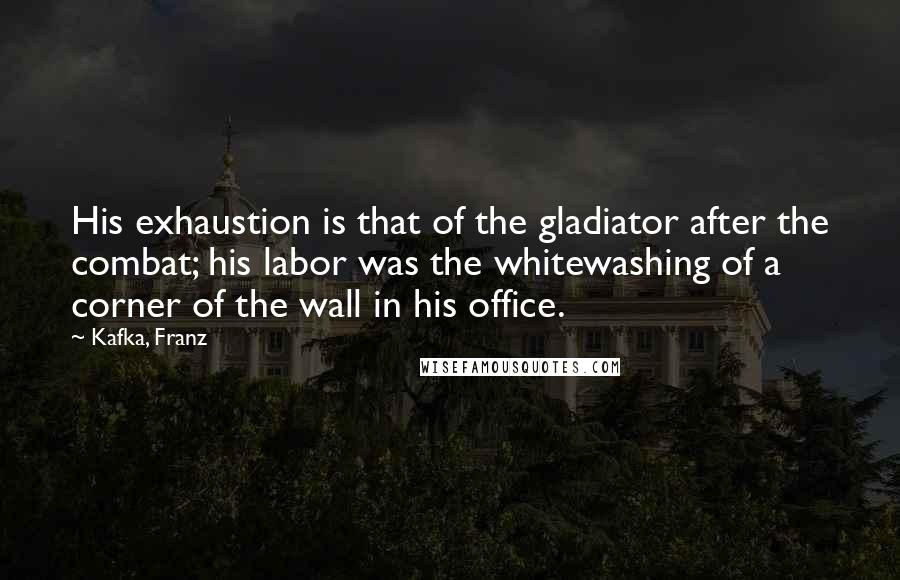Kafka, Franz Quotes: His exhaustion is that of the gladiator after the combat; his labor was the whitewashing of a corner of the wall in his office.