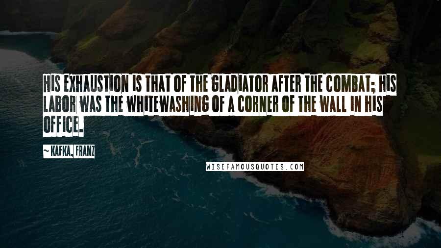 Kafka, Franz Quotes: His exhaustion is that of the gladiator after the combat; his labor was the whitewashing of a corner of the wall in his office.