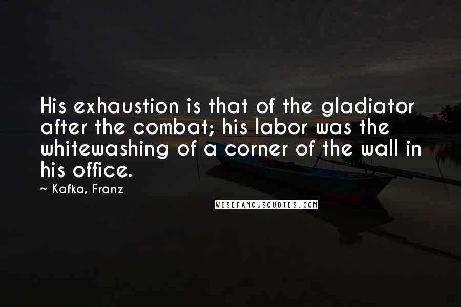 Kafka, Franz Quotes: His exhaustion is that of the gladiator after the combat; his labor was the whitewashing of a corner of the wall in his office.