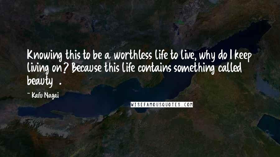 Kafu Nagai Quotes: Knowing this to be a worthless life to live, why do I keep living on? Because this life contains something called beauty7.