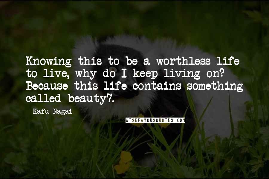 Kafu Nagai Quotes: Knowing this to be a worthless life to live, why do I keep living on? Because this life contains something called beauty7.