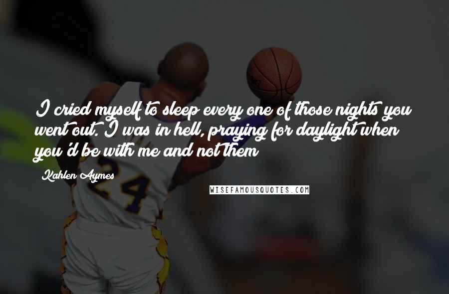 Kahlen Aymes Quotes: I cried myself to sleep every one of those nights you went out. I was in hell, praying for daylight when you'd be with me and not them