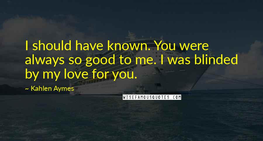 Kahlen Aymes Quotes: I should have known. You were always so good to me. I was blinded by my love for you.