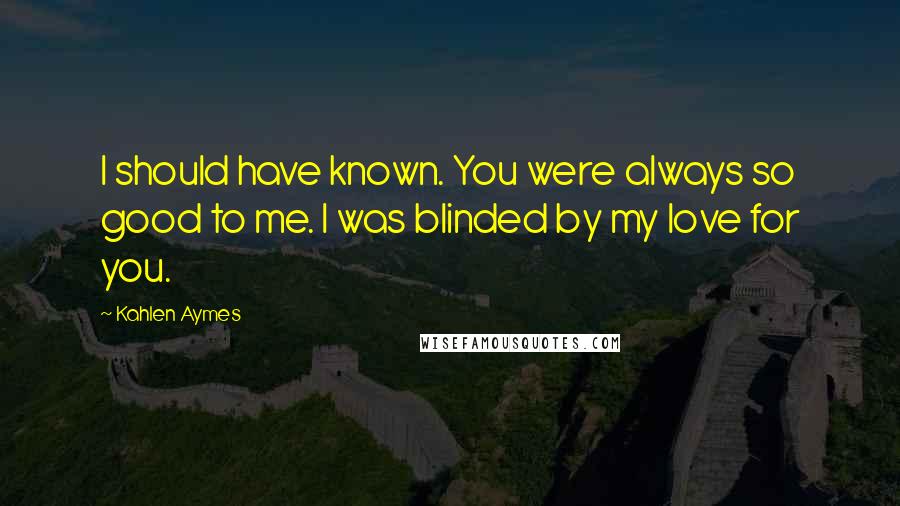 Kahlen Aymes Quotes: I should have known. You were always so good to me. I was blinded by my love for you.