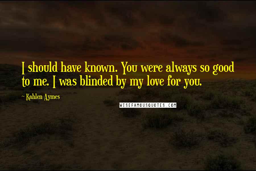 Kahlen Aymes Quotes: I should have known. You were always so good to me. I was blinded by my love for you.