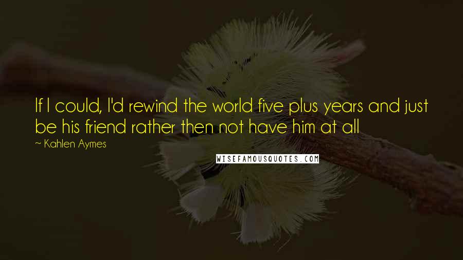 Kahlen Aymes Quotes: If I could, I'd rewind the world five plus years and just be his friend rather then not have him at all