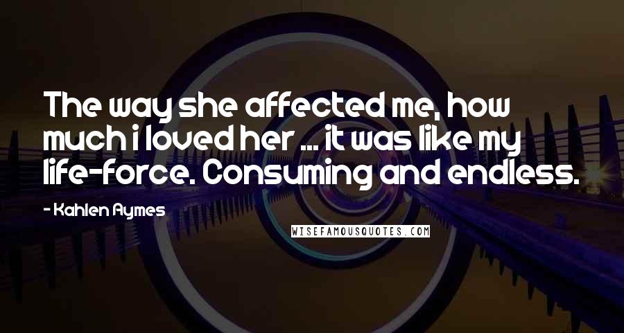 Kahlen Aymes Quotes: The way she affected me, how much i loved her ... it was like my life-force. Consuming and endless.