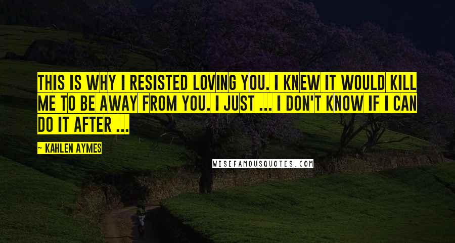 Kahlen Aymes Quotes: This is why I resisted loving you. I knew it would kill me to be away from you. I just ... I don't know if I can do it after ...