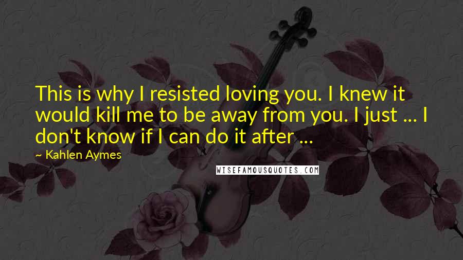 Kahlen Aymes Quotes: This is why I resisted loving you. I knew it would kill me to be away from you. I just ... I don't know if I can do it after ...