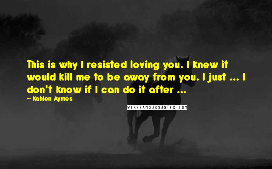 Kahlen Aymes Quotes: This is why I resisted loving you. I knew it would kill me to be away from you. I just ... I don't know if I can do it after ...