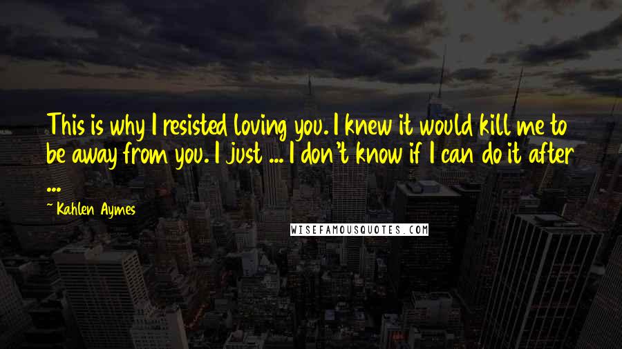 Kahlen Aymes Quotes: This is why I resisted loving you. I knew it would kill me to be away from you. I just ... I don't know if I can do it after ...