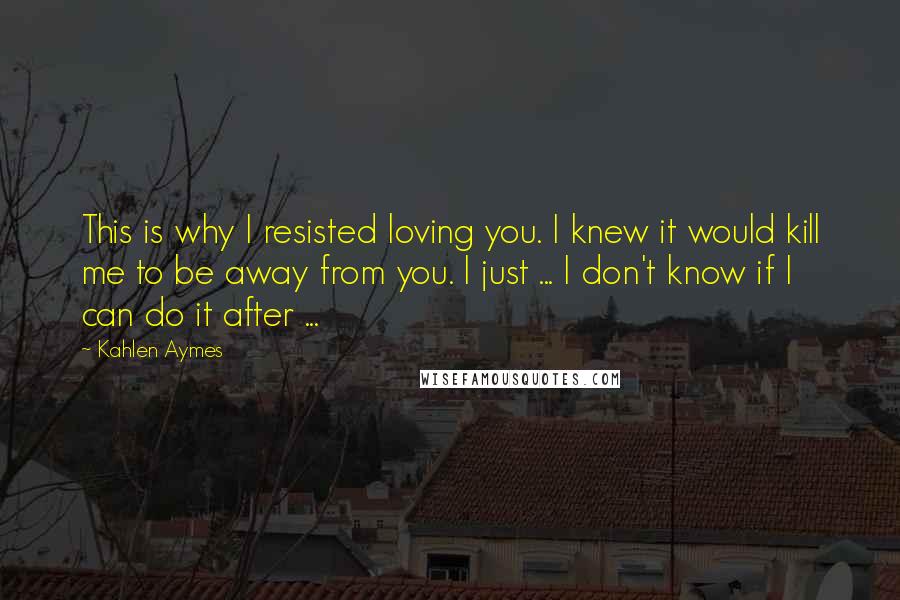 Kahlen Aymes Quotes: This is why I resisted loving you. I knew it would kill me to be away from you. I just ... I don't know if I can do it after ...