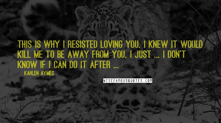 Kahlen Aymes Quotes: This is why I resisted loving you. I knew it would kill me to be away from you. I just ... I don't know if I can do it after ...