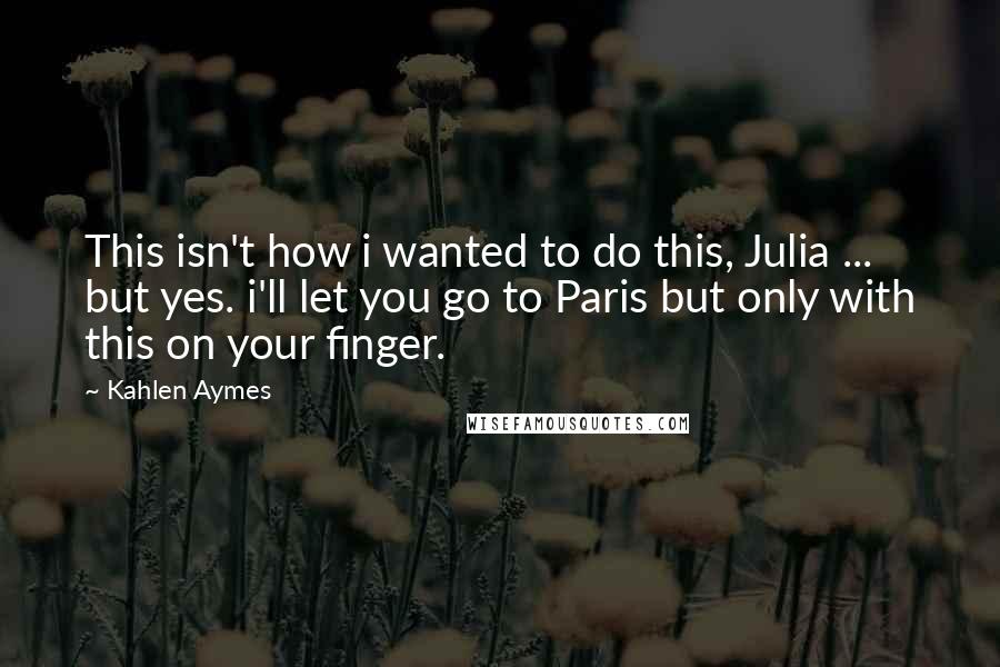 Kahlen Aymes Quotes: This isn't how i wanted to do this, Julia ... but yes. i'll let you go to Paris but only with this on your finger.