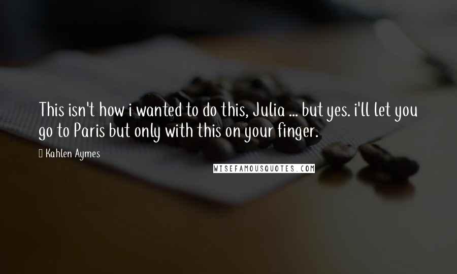 Kahlen Aymes Quotes: This isn't how i wanted to do this, Julia ... but yes. i'll let you go to Paris but only with this on your finger.