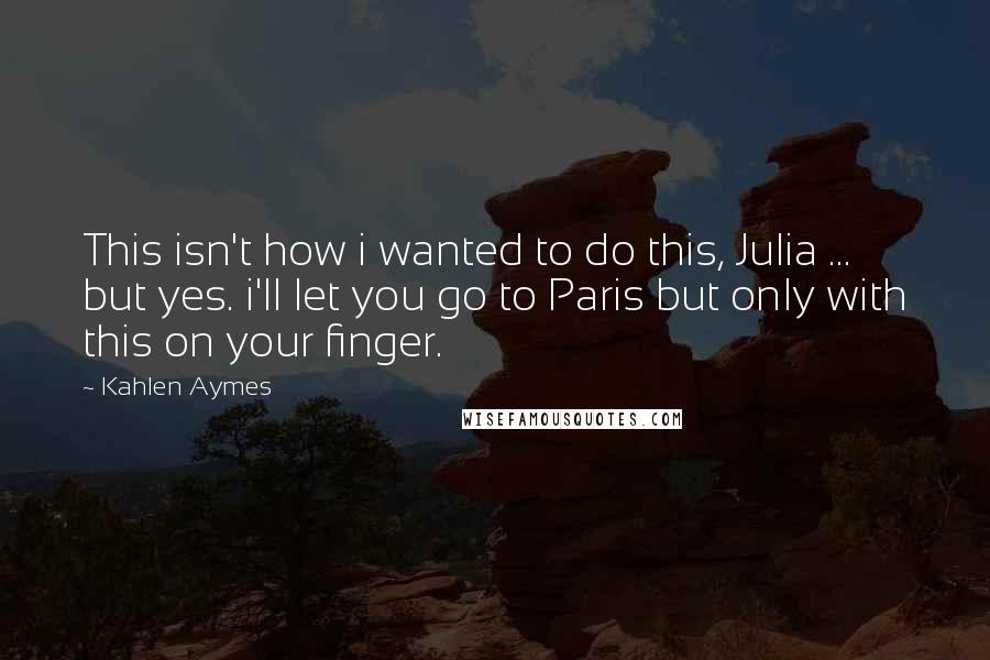Kahlen Aymes Quotes: This isn't how i wanted to do this, Julia ... but yes. i'll let you go to Paris but only with this on your finger.