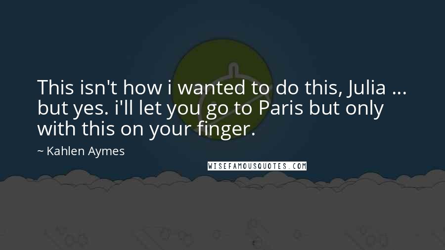 Kahlen Aymes Quotes: This isn't how i wanted to do this, Julia ... but yes. i'll let you go to Paris but only with this on your finger.