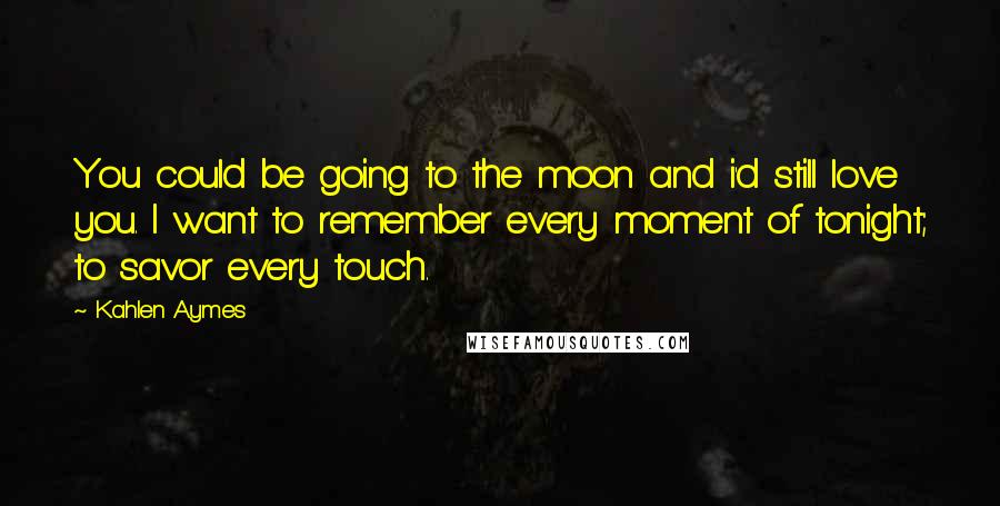 Kahlen Aymes Quotes: You could be going to the moon and i'd still love you. I want to remember every moment of tonight; to savor every touch.