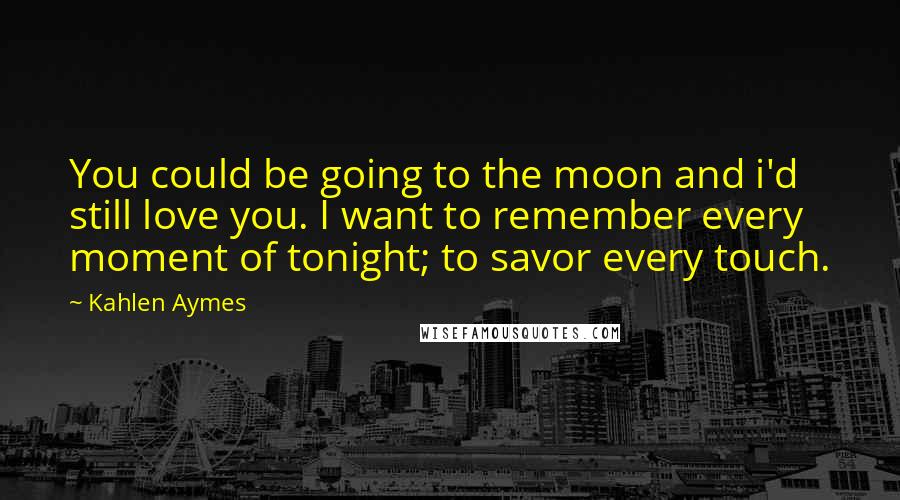 Kahlen Aymes Quotes: You could be going to the moon and i'd still love you. I want to remember every moment of tonight; to savor every touch.