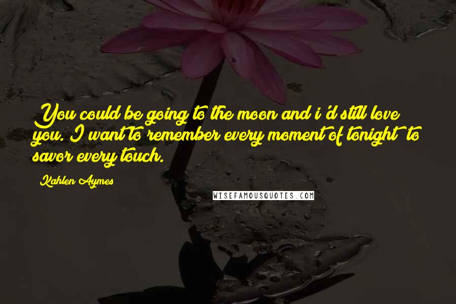 Kahlen Aymes Quotes: You could be going to the moon and i'd still love you. I want to remember every moment of tonight; to savor every touch.