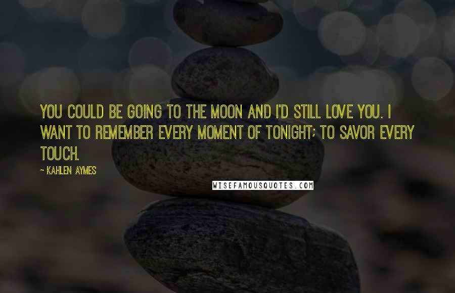 Kahlen Aymes Quotes: You could be going to the moon and i'd still love you. I want to remember every moment of tonight; to savor every touch.