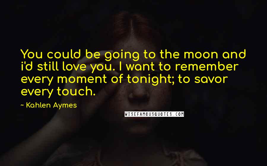 Kahlen Aymes Quotes: You could be going to the moon and i'd still love you. I want to remember every moment of tonight; to savor every touch.