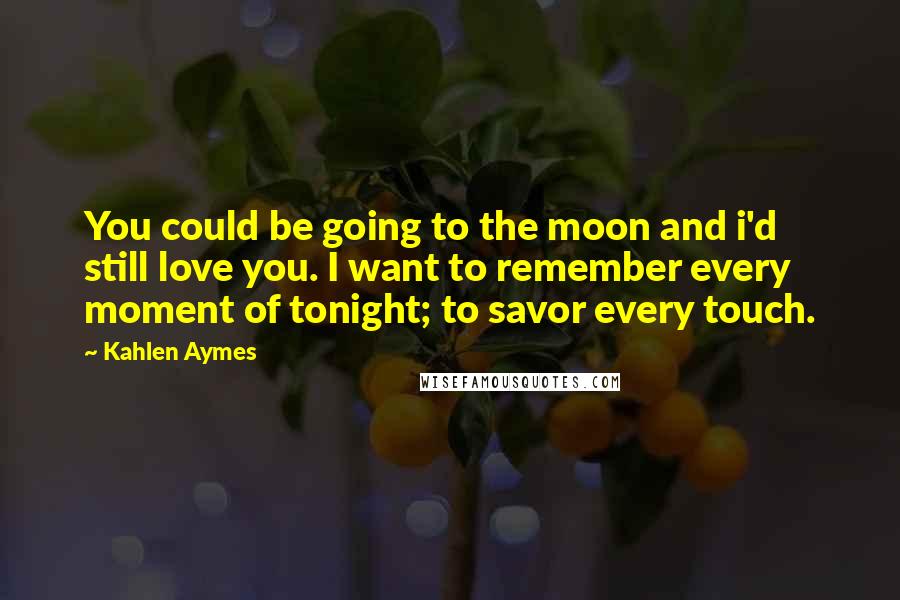 Kahlen Aymes Quotes: You could be going to the moon and i'd still love you. I want to remember every moment of tonight; to savor every touch.
