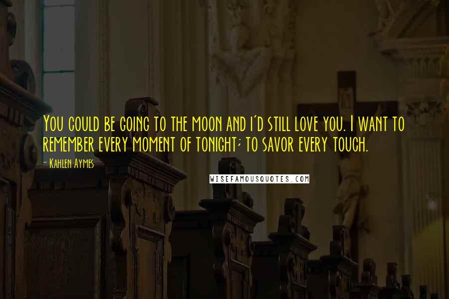 Kahlen Aymes Quotes: You could be going to the moon and i'd still love you. I want to remember every moment of tonight; to savor every touch.