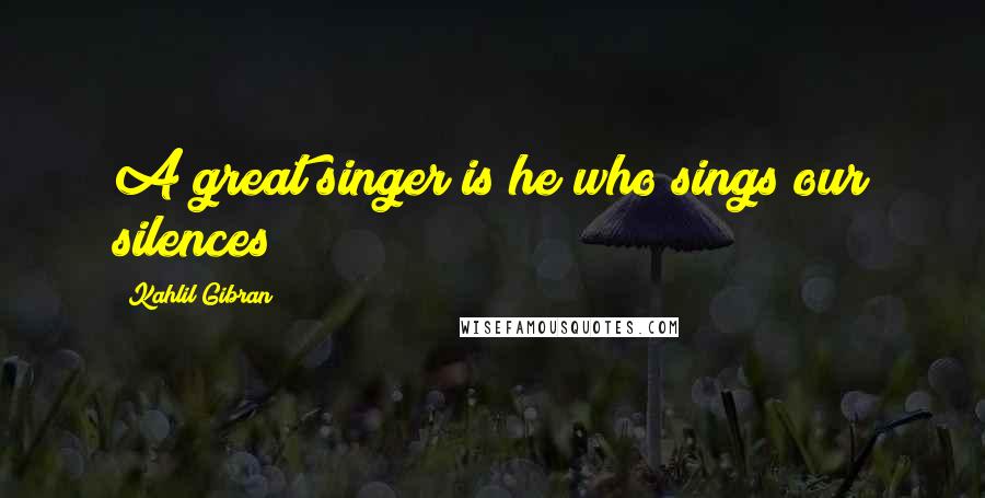 Kahlil Gibran Quotes: A great singer is he who sings our silences