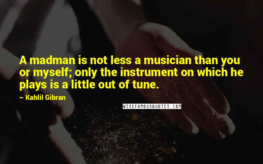 Kahlil Gibran Quotes: A madman is not less a musician than you or myself; only the instrument on which he plays is a little out of tune.