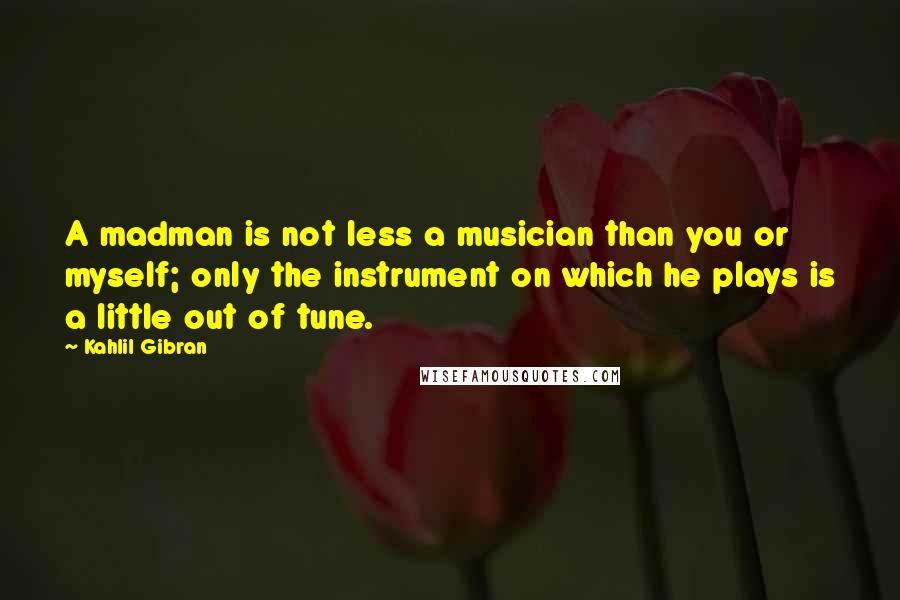 Kahlil Gibran Quotes: A madman is not less a musician than you or myself; only the instrument on which he plays is a little out of tune.