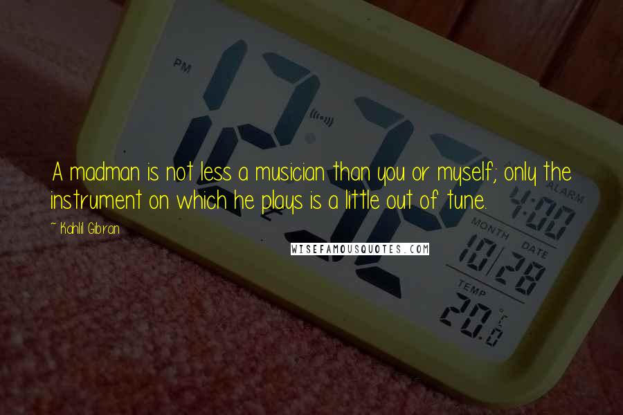 Kahlil Gibran Quotes: A madman is not less a musician than you or myself; only the instrument on which he plays is a little out of tune.