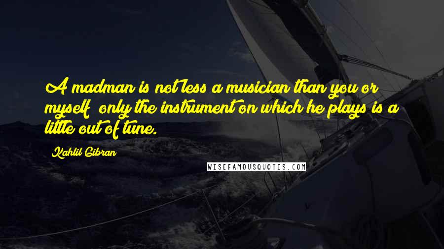 Kahlil Gibran Quotes: A madman is not less a musician than you or myself; only the instrument on which he plays is a little out of tune.