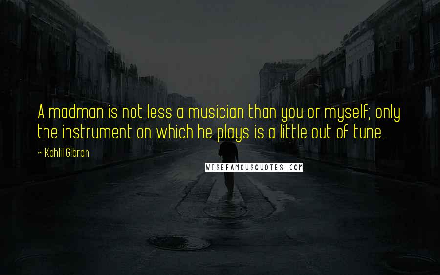 Kahlil Gibran Quotes: A madman is not less a musician than you or myself; only the instrument on which he plays is a little out of tune.