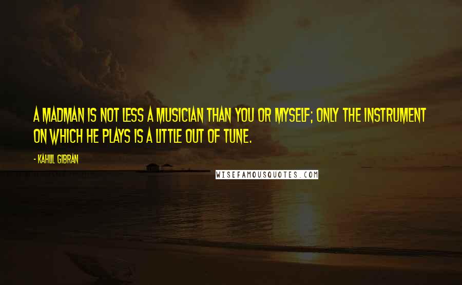 Kahlil Gibran Quotes: A madman is not less a musician than you or myself; only the instrument on which he plays is a little out of tune.