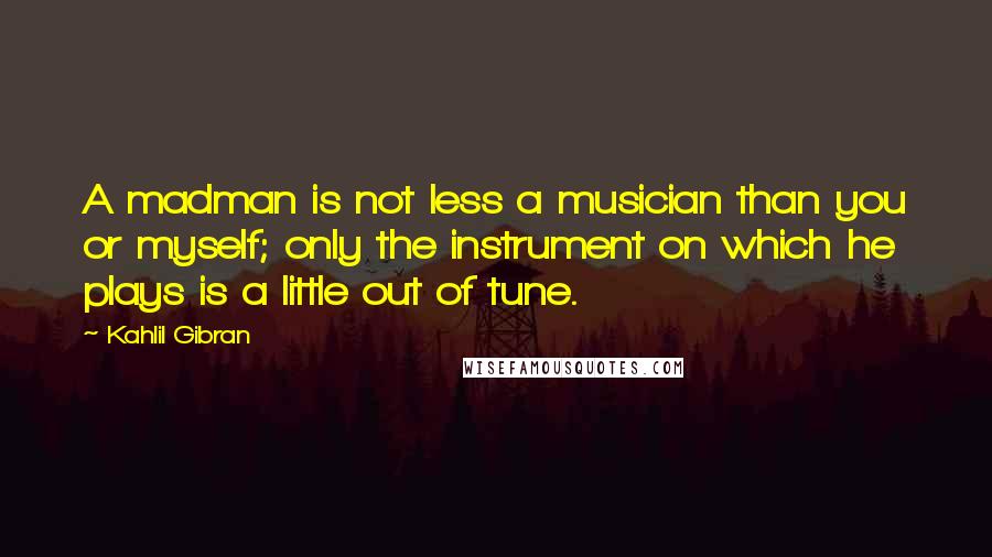 Kahlil Gibran Quotes: A madman is not less a musician than you or myself; only the instrument on which he plays is a little out of tune.