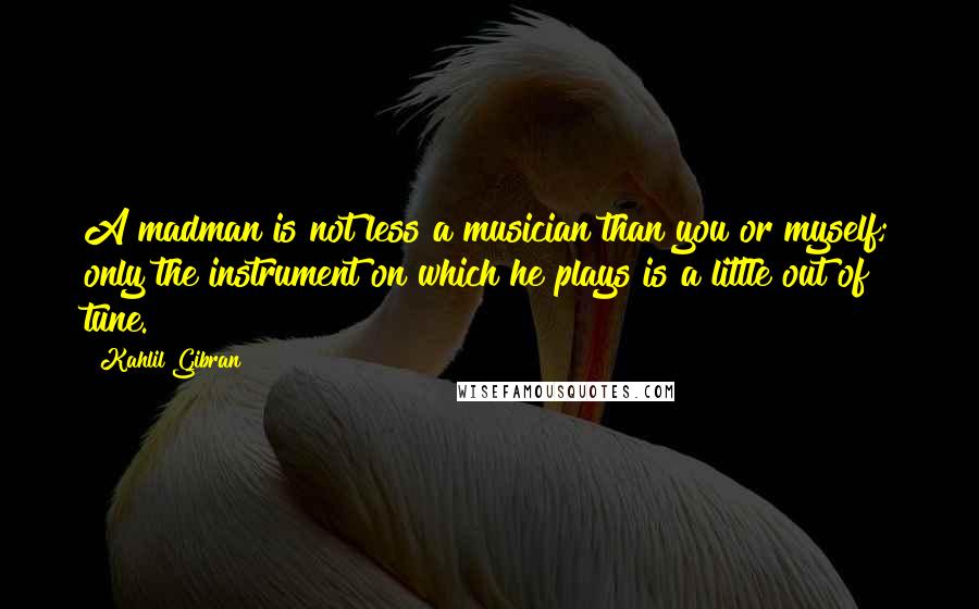 Kahlil Gibran Quotes: A madman is not less a musician than you or myself; only the instrument on which he plays is a little out of tune.