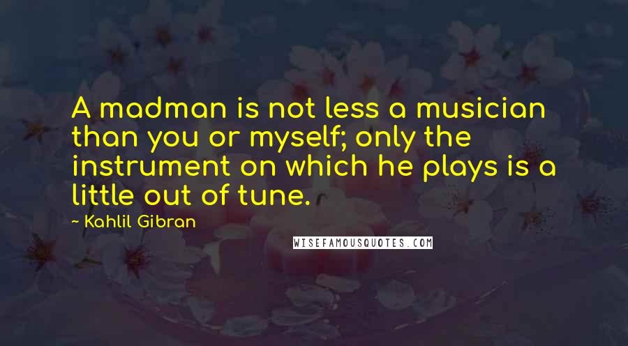 Kahlil Gibran Quotes: A madman is not less a musician than you or myself; only the instrument on which he plays is a little out of tune.