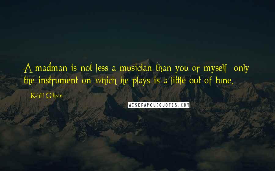 Kahlil Gibran Quotes: A madman is not less a musician than you or myself; only the instrument on which he plays is a little out of tune.