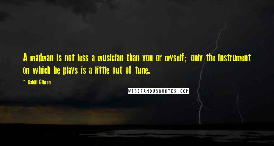 Kahlil Gibran Quotes: A madman is not less a musician than you or myself; only the instrument on which he plays is a little out of tune.