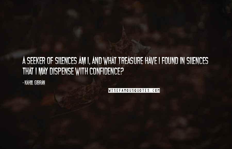 Kahlil Gibran Quotes: A seeker of silences am I, and what treasure have I found in silences that I may dispense with confidence?