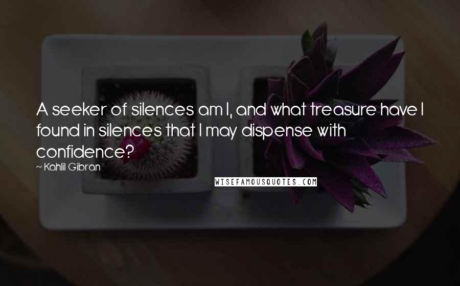 Kahlil Gibran Quotes: A seeker of silences am I, and what treasure have I found in silences that I may dispense with confidence?