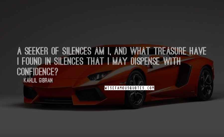 Kahlil Gibran Quotes: A seeker of silences am I, and what treasure have I found in silences that I may dispense with confidence?