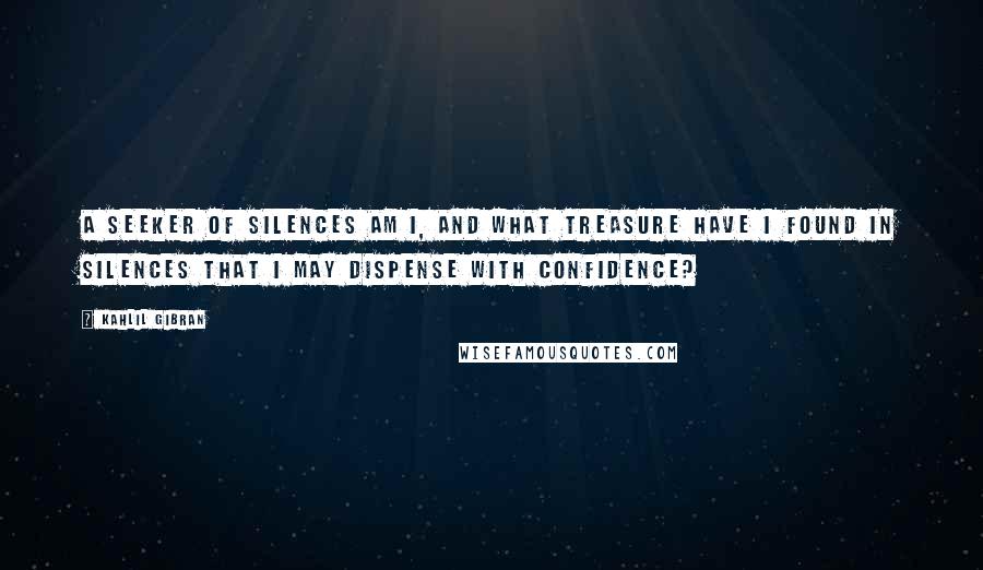 Kahlil Gibran Quotes: A seeker of silences am I, and what treasure have I found in silences that I may dispense with confidence?