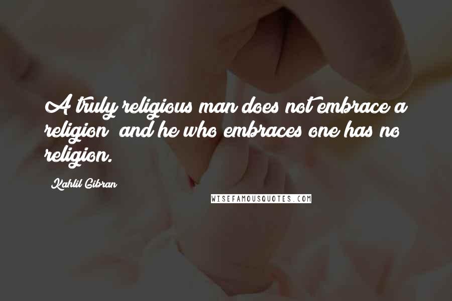 Kahlil Gibran Quotes: A truly religious man does not embrace a religion; and he who embraces one has no religion.