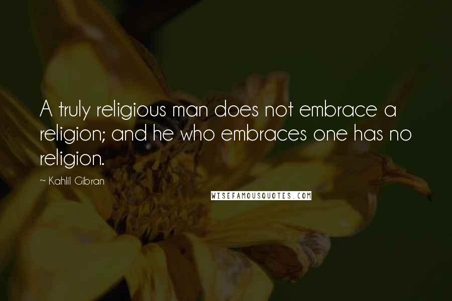 Kahlil Gibran Quotes: A truly religious man does not embrace a religion; and he who embraces one has no religion.