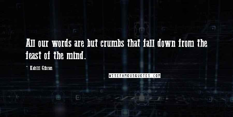 Kahlil Gibran Quotes: All our words are but crumbs that fall down from the feast of the mind.