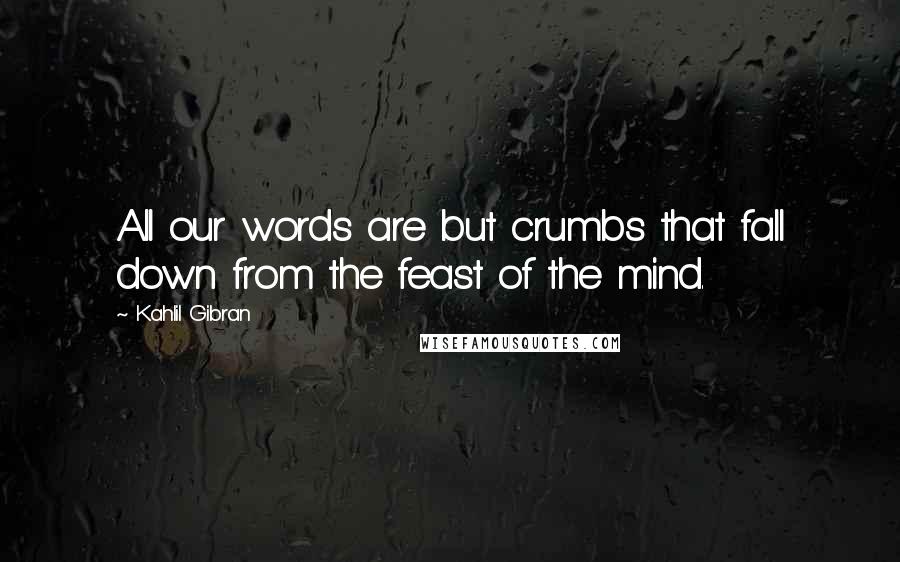 Kahlil Gibran Quotes: All our words are but crumbs that fall down from the feast of the mind.