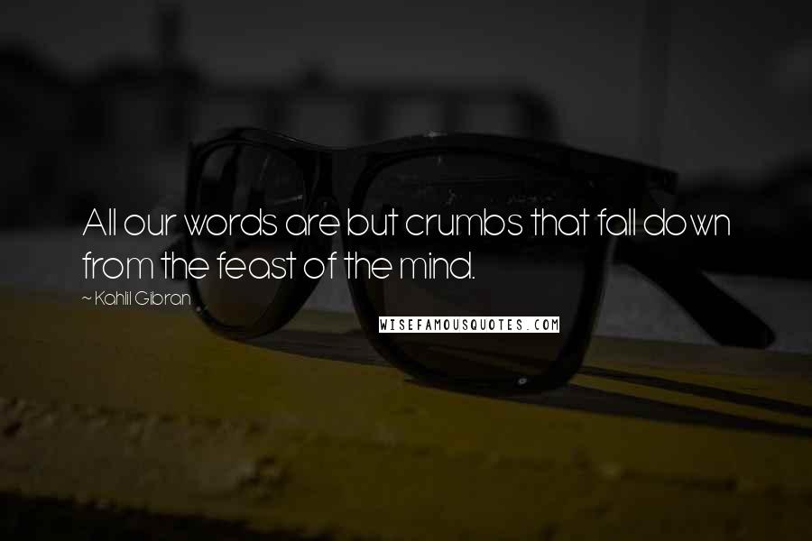 Kahlil Gibran Quotes: All our words are but crumbs that fall down from the feast of the mind.